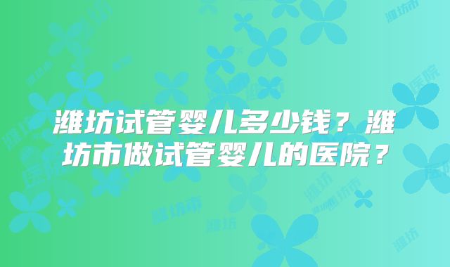潍坊试管婴儿多少钱?潍坊市做试管婴儿的医院?