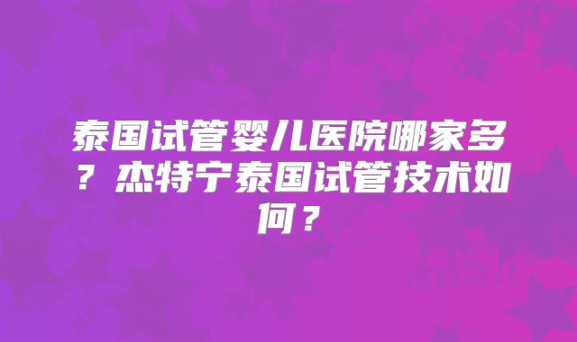 泰国试管婴儿医院哪家多?杰特宁泰国试管技术如何?