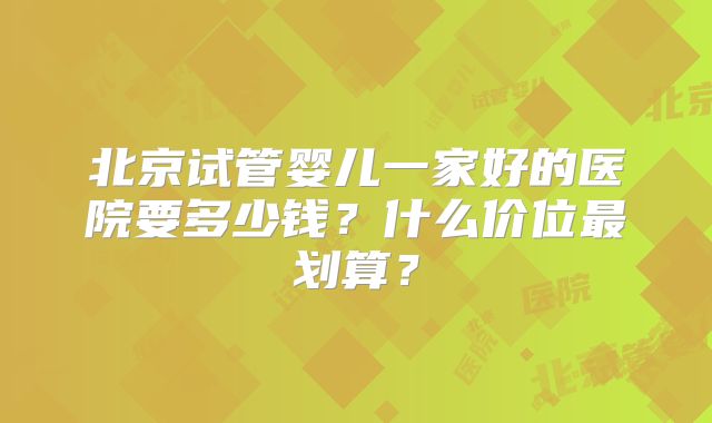 北京试管婴儿一家好的医院要多少钱？什么价位最划算？