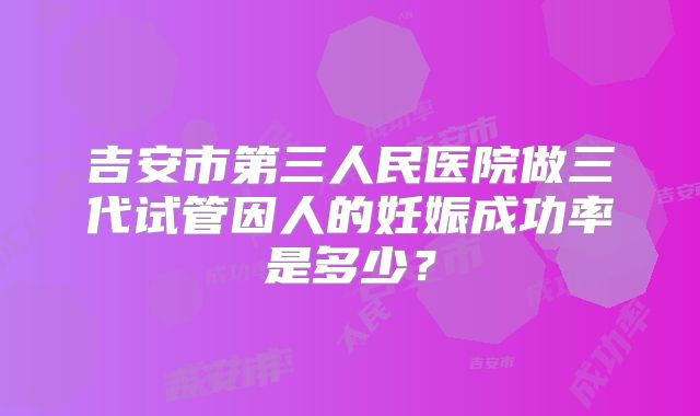吉安市第三人民医院做三代试管因人的妊娠成功率是多少？