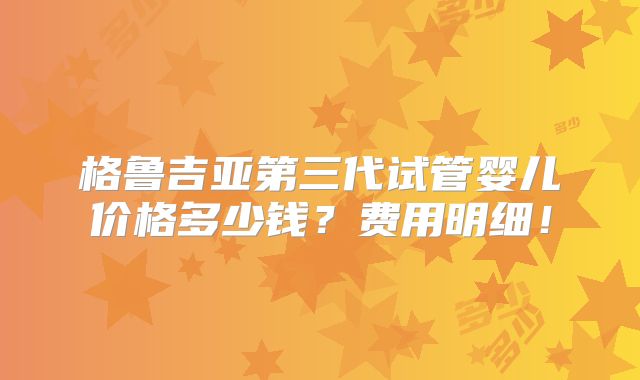 格鲁吉亚第三代试管婴儿价格多少钱?费用明细!