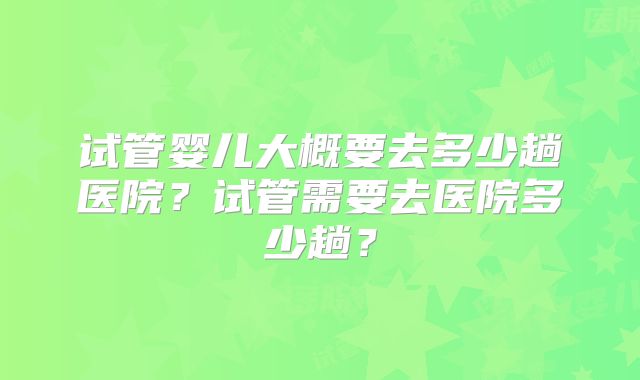 试管婴儿大概要去多少趟医院？试管需要去医院多少趟？