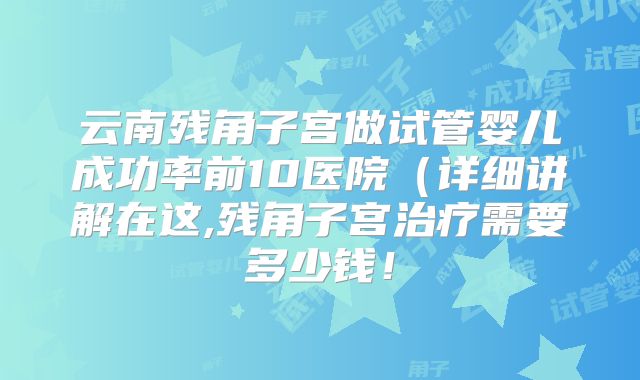 云南残角子宫做试管婴儿成功率前10医院（详细讲解在这,残角子宫治疗需要多少钱！