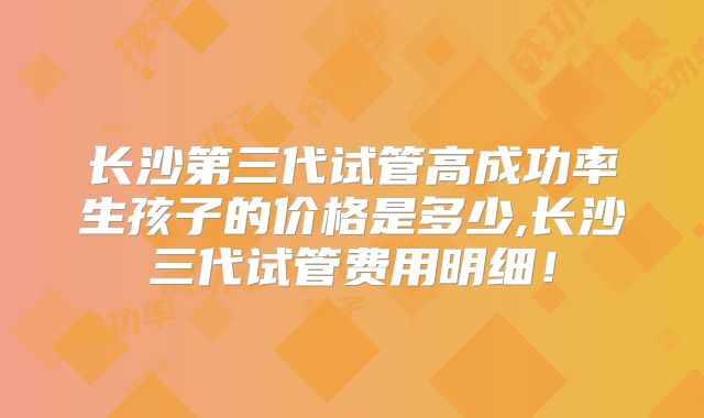 长沙第三代试管高成功率生孩子的价格是多少,长沙三代试管费用明细！