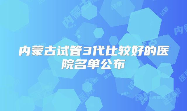 内蒙古试管3代比较好的医院名单公布
