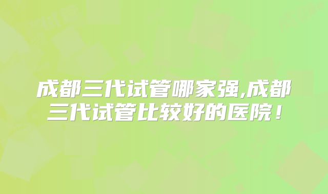 成都三代试管哪家强,成都三代试管比较好的医院！