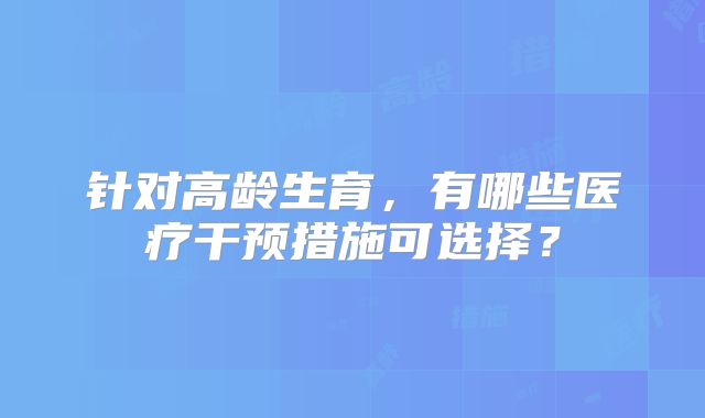 针对高龄生育，有哪些医疗干预措施可选择？