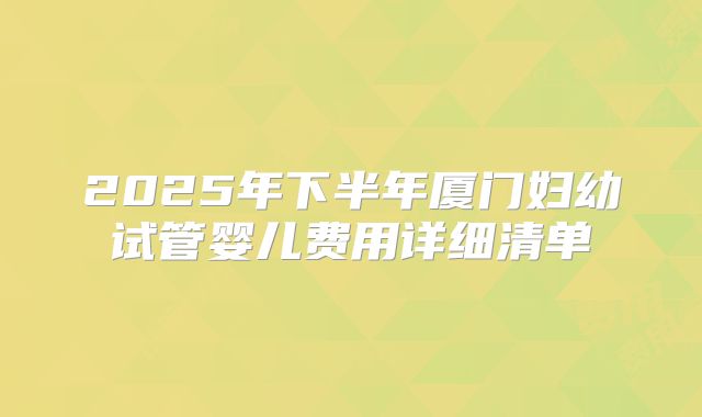 2025年下半年厦门妇幼试管婴儿费用详细清单