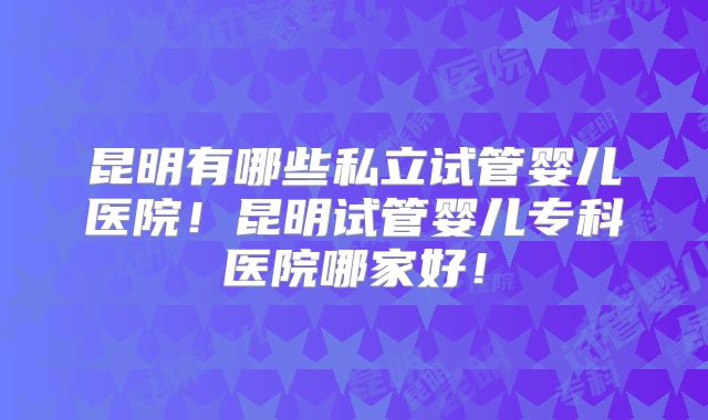昆明有哪些私立试管婴儿医院！昆明试管婴儿专科医院哪家好！
