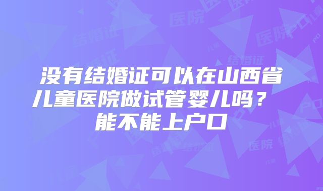 没有结婚证可以在山西省儿童医院做试管婴儿吗? 能不能上户口
