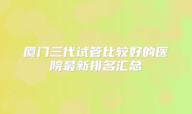 厦门三代试管比较好的医院最新排名汇总