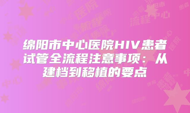 绵阳市中心医院HIV患者试管全流程注意事项：从建档到移植的要点