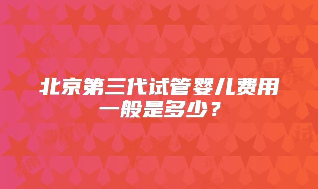 北京第三代试管婴儿费用一般是多少？