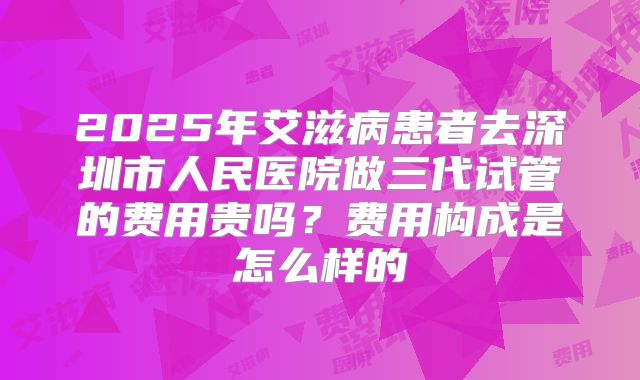 2025年艾滋病患者去深圳市人民医院做三代试管的费用贵吗？费用构成是怎么样的