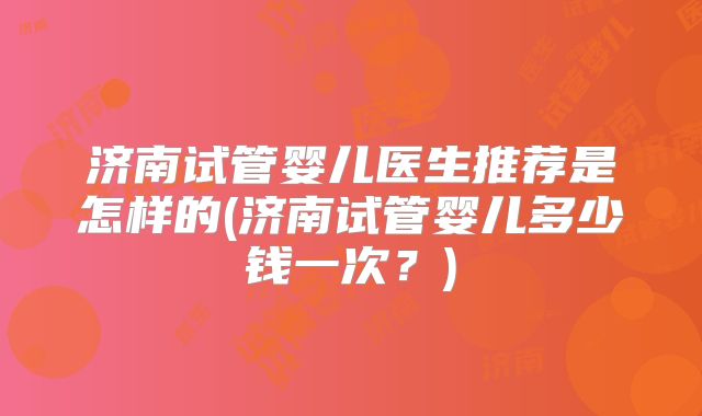 济南试管婴儿医生推荐是怎样的(济南试管婴儿多少钱一次?)