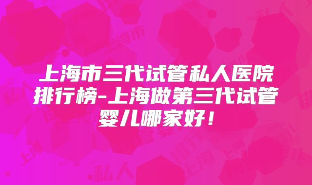 上海市三代试管私人医院排行榜-上海做第三代试管婴儿哪家好！