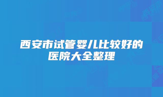 西安市试管婴儿比较好的医院大全整理