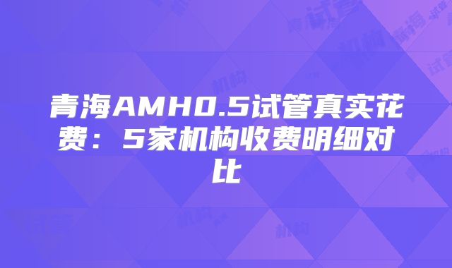 青海AMH0.5试管真实花费:5家机构收费明细对比