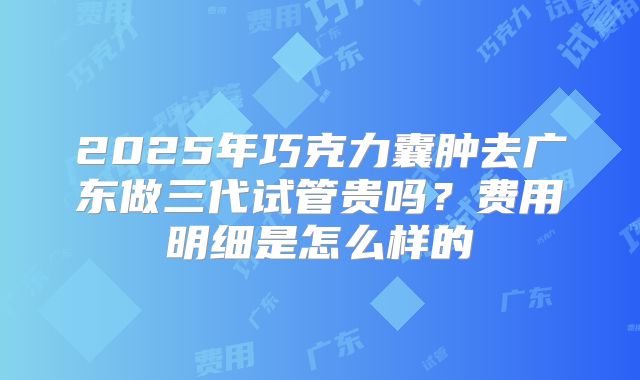 2025年巧克力囊肿去广东做三代试管贵吗？费用明细是怎么样的