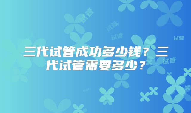 三代试管成功多少钱?三代试管需要多少?