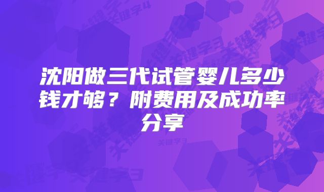 沈阳做三代试管婴儿多少钱才够?附费用及成功率分享
