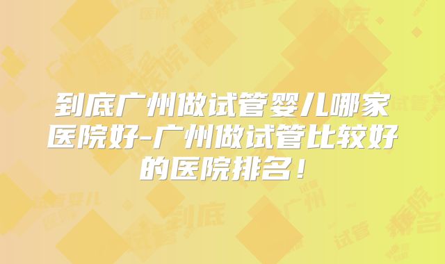 到底广州做试管婴儿哪家医院好-广州做试管比较好的医院排名!