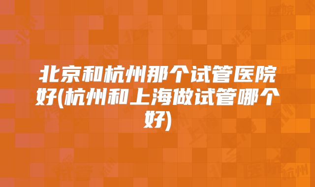 北京和杭州那个试管医院好(杭州和上海做试管哪个好)