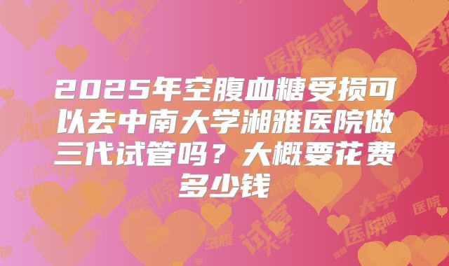 2025年空腹血糖受损可以去中南大学湘雅医院做三代试管吗?大概要花费多少钱