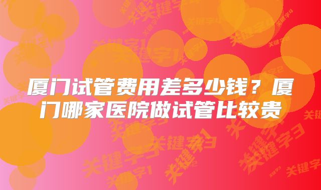 厦门试管费用差多少钱？厦门哪家医院做试管比较贵