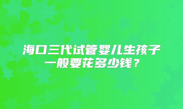 海口三代试管婴儿生孩子一般要花多少钱？