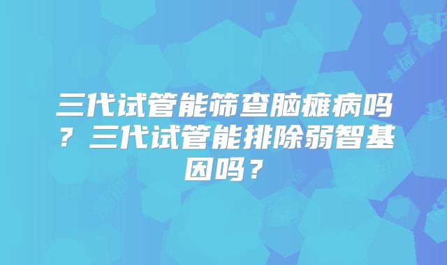 三代试管能筛查脑瘫病吗？三代试管能排除弱智基因吗？