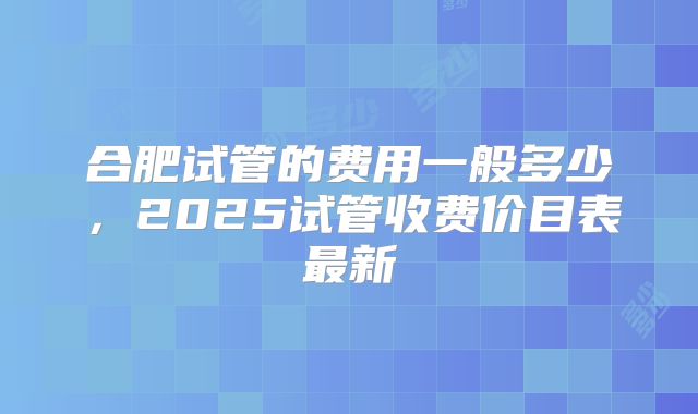合肥试管的费用一般多少，2025试管收费价目表最新