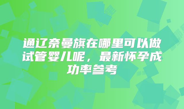 通辽奈曼旗在哪里可以做试管婴儿呢，最新怀孕成功率参考