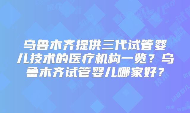 乌鲁木齐提供三代试管婴儿技术的医疗机构一览？乌鲁木齐试管婴儿哪家好？