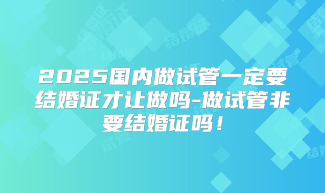2025国内做试管一定要结婚证才让做吗-做试管非要结婚证吗！
