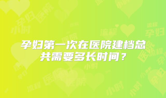 孕妇第一次在医院建档总共需要多长时间？