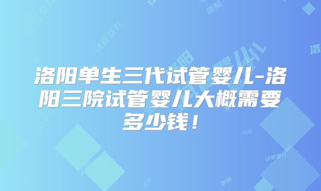 洛阳单生三代试管婴儿-洛阳三院试管婴儿大概需要多少钱!