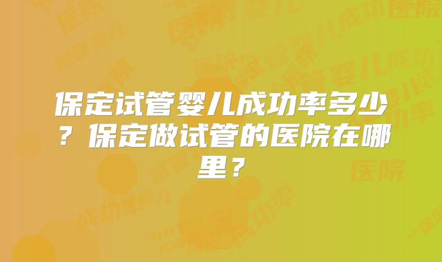 保定试管婴儿成功率多少?保定做试管的医院在哪里?