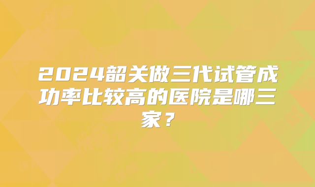 2024韶关做三代试管成功率比较高的医院是哪三家？