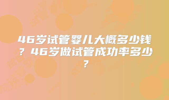 46岁试管婴儿大概多少钱?46岁做试管成功率多少?
