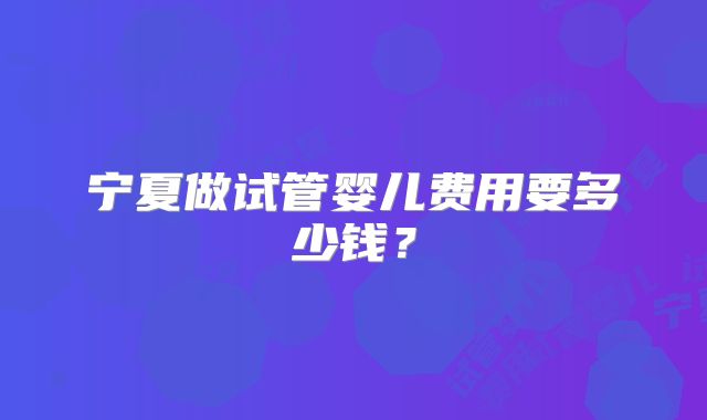 宁夏做试管婴儿费用要多少钱?