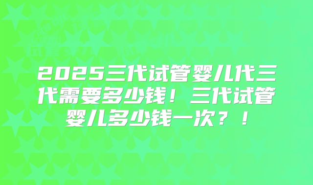 2025三代试管婴儿代三代需要多少钱!三代试管婴儿多少钱一次?!