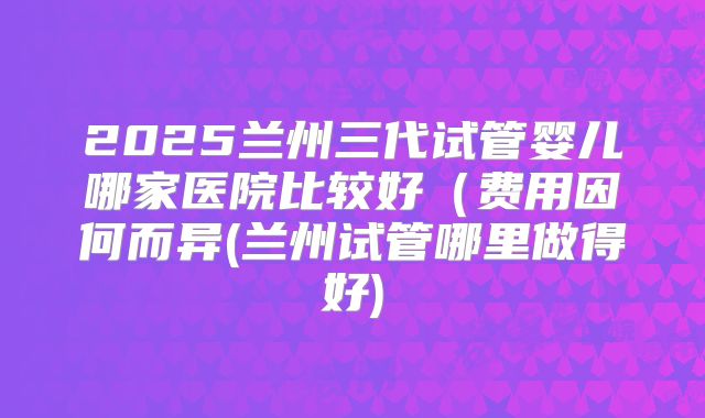 2025兰州三代试管婴儿哪家医院比较好（费用因何而异(兰州试管哪里做得好)