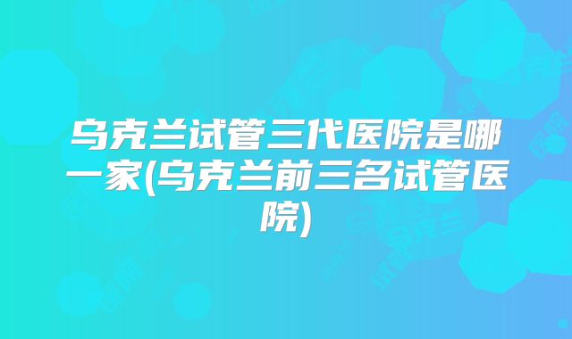 乌克兰试管三代医院是哪一家(乌克兰前三名试管医院)