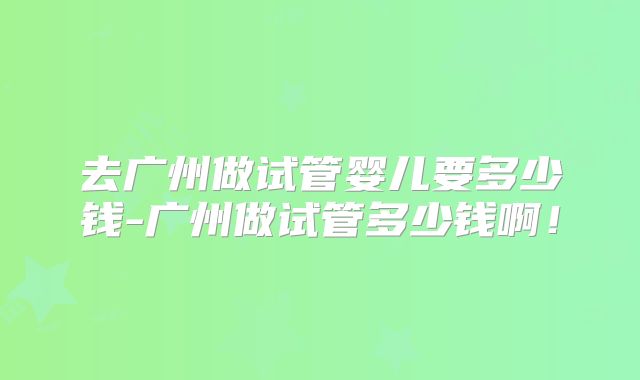 去广州做试管婴儿要多少钱-广州做试管多少钱啊!