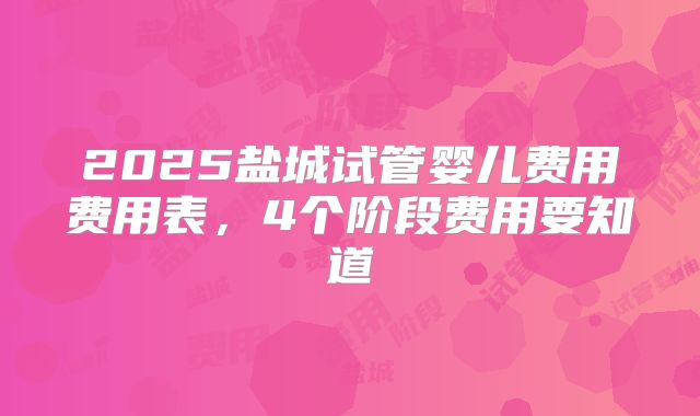 2025盐城试管婴儿费用费用表,4个阶段费用要知道