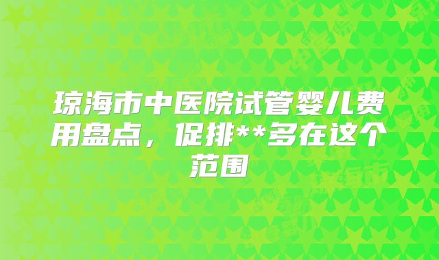 琼海市中医院试管婴儿费用盘点，促排**多在这个范围