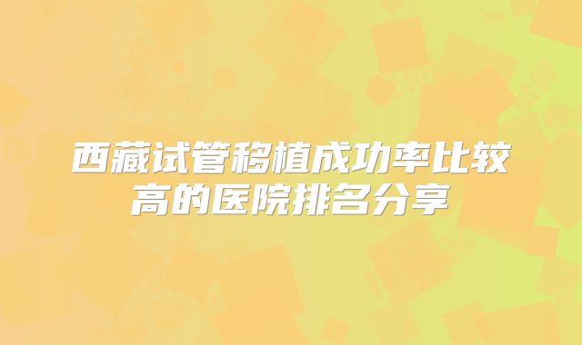 西藏试管移植成功率比较高的医院排名分享