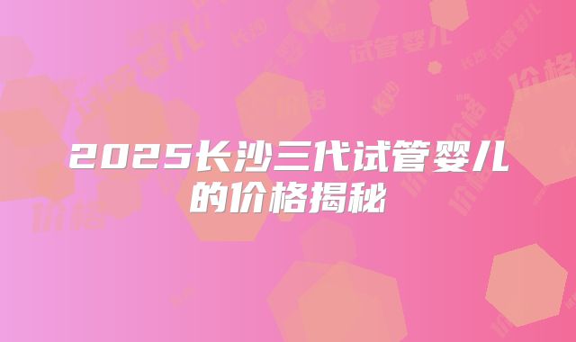 2025长沙三代试管婴儿的价格揭秘