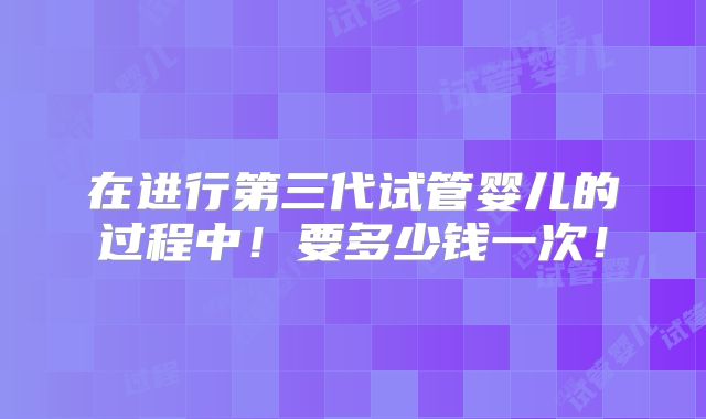 在进行第三代试管婴儿的过程中！要多少钱一次！